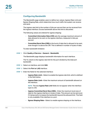Page 537Quality of Service
Configuring QoS - General
499 Cisco Small Business 200, 300 and 500 Series Managed Switch Administration Guide (Internal Version) 
25
Configuring Bandwidth
The Bandwidth page enables users to define two values, Ingress Rate Limit and 
Egress Shaping Rate, which determine how much traffic the system can receive 
and send. 
The ingress rate limit is the number of bits per second that can be received from 
the ingress interface. Excess bandwidth above this limit is discarded. 
The...