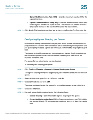 Page 538Quality of Service
Configuring QoS - General
Cisco Small Business 200, 300 and 500 Series Managed Switch Administration Guide (Internal Version)  500
25
 
•Committed Information Rate (CIR)—Enter the maximum bandwidth for the 
egress interface. 
•Egress Committed Burst Size (CBS)—Enter the maximum burst size of data 
for the egress interface in bytes of data. This amount can be sent even if it 
temporarily increases the bandwidth beyond the allowed limit.
STEP  5Click Apply. The bandwidth settings are...