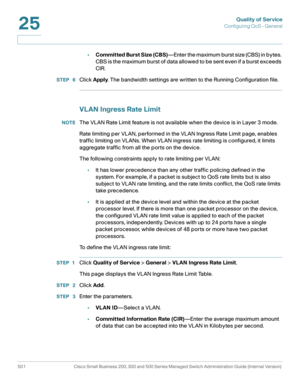 Page 539Quality of Service
Configuring QoS - General
501 Cisco Small Business 200, 300 and 500 Series Managed Switch Administration Guide (Internal Version) 
25
•Committed Burst Size (CBS)—Enter the maximum burst size (CBS) in bytes. 
CBS is the maximum burst of data allowed to be sent even if a burst exceeds 
CIR.
STEP  6Click Apply. The bandwidth settings are written to the Running Configuration file.
VLAN Ingress Rate Limit 
NOTEThe VLAN Rate Limit feature is not available when the device is in Layer 3 mode....