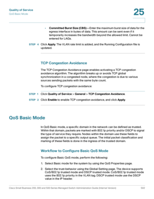 Page 540Quality of Service
QoS Basic Mode
Cisco Small Business 200, 300 and 500 Series Managed Switch Administration Guide (Internal Version)  502
25
 
•Committed Burst Size (CBS)—Enter the maximum burst size of data for the 
egress interface in bytes of data. This amount can be sent even if it 
temporarily increases the bandwidth beyond the allowed limit. Cannot be 
entered for LAGs.
STEP  4Click Apply. The VLAN rate limit is added, and the Running Configuration file is 
updated.
TCP Congestion Avoidance
The...