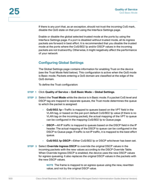 Page 541Quality of Service
QoS Basic Mode
503 Cisco Small Business 200, 300 and 500 Series Managed Switch Administration Guide (Internal Version) 
25
If there is any port that, as an exception, should not trust the incoming CoS mark, 
disable the QoS state on that port using the Interface Settings page.
Enable or disable the global selected trusted mode at the ports by using the 
Interface Settings page. If a port is disabled without trusted mode, all its ingress 
packets are forward in best effort. It is...