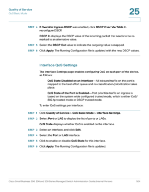 Page 542Quality of Service
QoS Basic Mode
Cisco Small Business 200, 300 and 500 Series Managed Switch Administration Guide (Internal Version)  504
25
 
STEP  4If Override Ingress DSCP was enabled, click DSCP Override Table to 
reconfigure DSCP.
DSCP In displays the DSCP value of the incoming packet that needs to be re-
marked to an alternative value.
STEP  5Select the DSCP Out value to indicate the outgoing value is mapped.
STEP  6Click Apply. The Running Configuration file is updated with the new DSCP values....