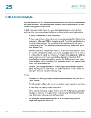 Page 543Quality of Service
QoS Advanced Mode
505 Cisco Small Business 200, 300 and 500 Series Managed Switch Administration Guide (Internal Version) 
25
QoS Advanced Mode
Frames that match an ACL and were permitted entrance are implicitly labeled with 
the name of the ACL that permitted their entrance. Advanced mode QoS actions 
can then be applied to these flows. 
In QoS advanced mode, the device uses policies to support per flow QoS. A 
policy and its components have the following characteristics and...