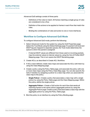 Page 544Quality of Service
QoS Advanced Mode
Cisco Small Business 200, 300 and 500 Series Managed Switch Administration Guide (Internal Version)  506
25
 
Advanced QoS settings consist of three parts:
•Definitions of the rules to match. All frames matching a single group of rules 
are considered to be a flow. 
•Definition of the actions to be applied to frames in each flow that match the 
rules. 
•Binding the combinations of rules and action to one or more interfaces. 
Workflow to Configure Advanced QoS Mode 
To...
