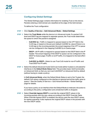 Page 545Quality of Service
QoS Advanced Mode
507 Cisco Small Business 200, 300 and 500 Series Managed Switch Administration Guide (Internal Version) 
25
Configuring Global Settings
The Global Settings page contains information for enabling Trust on the device. 
Packets entering a QoS domain are classified at the edge of the QoS domain.
To define the Trust configuration:
STEP 1Click Quality of Service > QoS Advanced Mode > Global Settings.
STEP  2Select the Trust Mode while the device is in Advanced mode. If a...