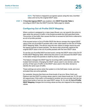 Page 546Quality of Service
QoS Advanced Mode
Cisco Small Business 200, 300 and 500 Series Managed Switch Administration Guide (Internal Version)  508
25
 
NOTEThe frame is mapped to an egress queue using the new, rewritten 
value, and not by the original DSCP value. 
STEP  5If Override Ingress DSCP was enabled, click DSCP Override Table to 
reconfigure DSCP. See the DSCP Override Table page for details.
Configuring Out-of-Profile DSCP Mapping
When a policer is assigned to a class maps (flows), you can specify...