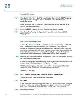 Page 547Quality of Service
QoS Advanced Mode
509 Cisco Small Business 200, 300 and 500 Series Managed Switch Administration Guide (Internal Version) 
25
To  m a p  D S C P  v a l u e s :
STEP 1Click Quality of Service > QoS Advanced Mode > Out of Profile DSCP Mapping. 
This page enables setting the change-the-DSCP-value of traffic entering or 
leaving the device.
DSCP In displays the DSCP value of the incoming packet that needs to be re-
marked to an alternative value.
STEP  2Select the DSCP Out value to where...