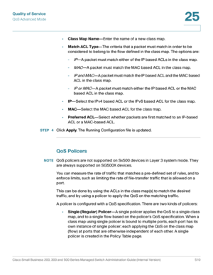 Page 548Quality of Service
QoS Advanced Mode
Cisco Small Business 200, 300 and 500 Series Managed Switch Administration Guide (Internal Version)  510
25
 
•Class Map Name—Enter the name of a new class map.
•Match ACL Type—The criteria that a packet must match in order to be 
considered to belong to the flow defined in the class map. The options are:
-
IP—A packet must match either of the IP based ACLs in the class map.
-
MAC—A packet must match the MAC based ACL in the class map.
-
IP and MAC—A packet must match...