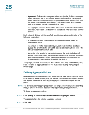 Page 549Quality of Service
QoS Advanced Mode
511 Cisco Small Business 200, 300 and 500 Series Managed Switch Administration Guide (Internal Version) 
25
•Aggregate Policer—An aggregate policer applies the QoS to one or more 
class maps, and one or more flows. An aggregation policer can support 
class maps from different policies. An aggregate policer applies QoS to all 
its flow(s) in aggregation regardless of policies and ports. An aggregate 
policer is created in the Aggregate Policer page.
An aggregate...