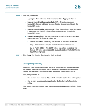 Page 550Quality of Service
QoS Advanced Mode
Cisco Small Business 200, 300 and 500 Series Managed Switch Administration Guide (Internal Version)  512
25
 
STEP  3Enter the parameters.
•Aggregate Policer Name—Enter the name of the Aggregate Policer.
•Ingress Committed Information Rate (CIR)—Enter the maximum 
bandwidth allowed in bits per second. See the description of this in the 
Bandwidth page.
•Ingress Committed Burst Size (CBS)—Enter the maximum burst size (even 
if it goes beyond the CIR) in bytes. See the...
