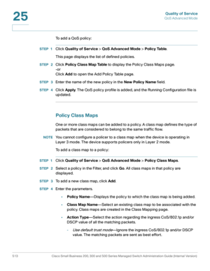 Page 551Quality of Service
QoS Advanced Mode
513 Cisco Small Business 200, 300 and 500 Series Managed Switch Administration Guide (Internal Version) 
25
To add a QoS policy:
STEP 1Click Quality of Service > QoS Advanced Mode > Policy Table.
This page displays the list of defined policies.
STEP  2Click Policy Class Map Table to display the Policy Class Maps page.
-or
Click Add to open the Add Policy Table page.
STEP  3Enter the name of the new policy in the New Policy Name field.
STEP  4Click Apply. The QoS...