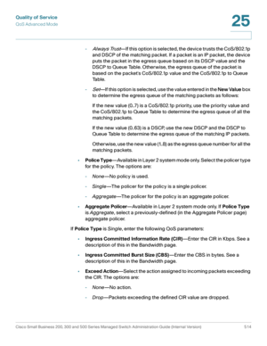 Page 552Quality of Service
QoS Advanced Mode
Cisco Small Business 200, 300 and 500 Series Managed Switch Administration Guide (Internal Version)  514
25
 
-Always Trust—If this option is selected, the device trusts the CoS/802.1p 
and DSCP of the matching packet. If a packet is an IP packet, the device 
puts the packet in the egress queue based on its DSCP value and the 
DSCP to Queue Table. Otherwise, the egress queue of the packet is 
based on the packets CoS/802.1p value and the CoS/802.1p to Queue 
Table.
-...