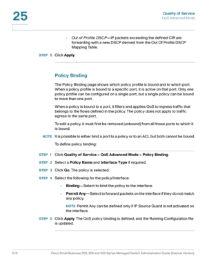 Page 553Quality of Service
QoS Advanced Mode
515 Cisco Small Business 200, 300 and 500 Series Managed Switch Administration Guide (Internal Version) 
25
-Out of Profile DSCP—IP packets exceeding the defined CIR are 
forwarding with a new DSCP derived from the Out Of Profile DSCP 
Mapping Table.
STEP  5Click Apply. 
Policy Binding
The Policy Binding page shows which policy profile is bound and to which port. 
When a policy profile is bound to a specific port, it is active on that port. Only one 
policy profile...