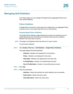 Page 554Quality of Service
Managing QoS Statistics
Cisco Small Business 200, 300 and 500 Series Managed Switch Administration Guide (Internal Version)  516
25
 
Managing QoS Statistics
From these pages you can manage the Single Policer, Aggregated Policer, and 
view queues statistics.
Policer Statistics
A Single Policer is bound to a class map from a single policy. An Aggregate Policer 
is bound to one or more class maps from one or more policies. 
Viewing Single Policer Statistics 
The Single Policer Statistics...