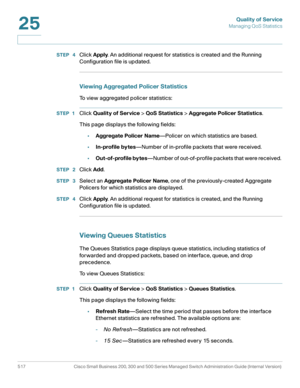 Page 555Quality of Service
Managing QoS Statistics
517 Cisco Small Business 200, 300 and 500 Series Managed Switch Administration Guide (Internal Version) 
25
STEP  4Click Apply. An additional request for statistics is created and the Running 
Configuration file is updated.
Viewing Aggregated Policer Statistics 
To view aggregated policer statistics: 
STEP 1Click Quality of Service > QoS Statistics > Aggregate Policer Statistics.
This page displays the following fields: 
•Aggregate Policer Name—Policer on which...