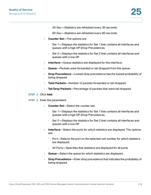 Page 556Quality of Service
Managing QoS Statistics
Cisco Small Business 200, 300 and 500 Series Managed Switch Administration Guide (Internal Version)  518
25
 
-30 Sec—Statistics are refreshed every 30 seconds.
-60 Sec—Statistics are refreshed every 60 seconds.
•Counter Set—T h e  o p t i o n s  a r e :
-Set 1—Displays the statistics for Set 1 that contains all interfaces and 
queues with a high DP (Drop Precedence). 
-Set 2—Displays the statistics for Set 2 that contains all interfaces and 
queues with a low...