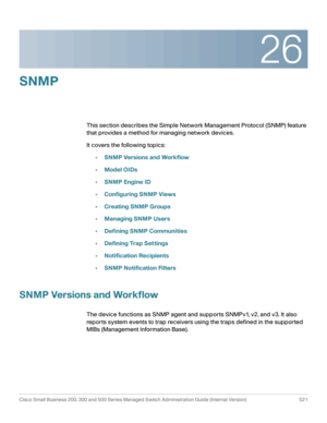 Page 56326
Cisco Small Business 200, 300 and 500 Series Managed Switch Administration Guide (Internal Version)  521
 
SNMP 
This section describes the Simple Network Management Protocol (SNMP) feature 
that provides a method for managing network devices.
It covers the following topics:
•SNMP Versions and Workflow
•Model OIDs
•SNMP Engine ID
•Configuring SNMP Views
•Creating SNMP Groups
•Managing SNMP Users
•Defining SNMP Communities
•Defining Trap Settings
•Notification Recipients
•SNMP Notification Filters
SNMP...