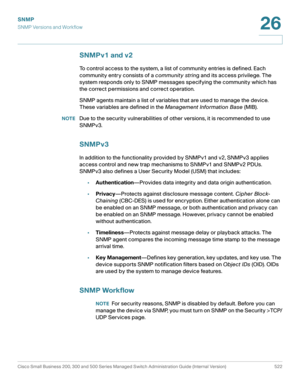 Page 564SNMP
SNMP Versions and Workflow
Cisco Small Business 200, 300 and 500 Series Managed Switch Administration Guide (Internal Version)  522
26
 
SNMPv1 and v2
To control access to the system, a list of community entries is defined. Each 
community entry consists of a community string and its access privilege. The 
system responds only to SNMP messages specifying the community which has 
the correct permissions and correct operation. 
SNMP agents maintain a list of variables that are used to manage the...