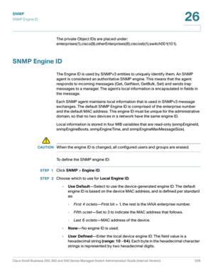 Page 568SNMP
SNMP Engine ID
Cisco Small Business 200, 300 and 500 Series Managed Switch Administration Guide (Internal Version)  526
26
 
The private Object IDs are placed under: 
enterprises(1).cisco(9).otherEnterprises(6).ciscosb(1).switch001(101).
SNMP Engine ID
The Engine ID is used by SNMPv3 entities to uniquely identify them. An SNMP 
agent is considered an authoritative SNMP engine. This means that the agent 
responds to incoming messages (Get, GetNext, GetBulk, Set) and sends trap 
messages to a manager....