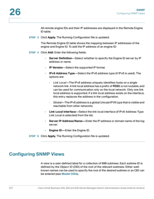 Page 569SNMP
Configuring SNMP Views
527 Cisco Small Business 200, 300 and 500 Series Managed Switch Administration Guide (Internal Version) 
26
All remote engine IDs and their IP addresses are displayed in the Remote Engine 
ID table.
STEP  3Click Apply. The Running Configuration file is updated.
The Remote Engine ID table shows the mapping between IP addresses of the 
engine and Engine ID. To add the IP address of an engine ID:
STEP  4Click Add. Enter the following fields:
•Server Definition—Select whether to...