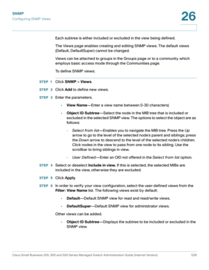Page 570SNMP
Configuring SNMP Views
Cisco Small Business 200, 300 and 500 Series Managed Switch Administration Guide (Internal Version)  528
26
 
Each subtree is either included or excluded in the view being defined.
The Views page enables creating and editing SNMP views. The default views 
(Default, DefaultSuper) cannot be changed.
Views can be attached to groups in the Groups page or to a community which 
employs basic access mode through the Communities page.
To define SNMP views:
STEP 1Click SNMP > Views....