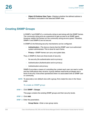 Page 571SNMP
Creating SNMP Groups
529 Cisco Small Business 200, 300 and 500 Series Managed Switch Administration Guide (Internal Version) 
26
•Object ID Subtree View Type—Displays whether the defined subtree is 
included or excluded in the selected SNMP view.
Creating SNMP Groups 
In SNMPv1 and SNMPv2, a community string is sent along with the SNMP frames. 
The community string acts as a password to gain access to an SNMP agent. 
However, neither the frames nor the community string are encrypted. Therefore,...