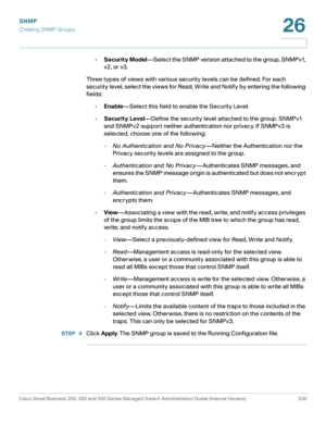 Page 572SNMP
Creating SNMP Groups
Cisco Small Business 200, 300 and 500 Series Managed Switch Administration Guide (Internal Version)  530
26
 
•Security Model—Select the SNMP version attached to the group, SNMPv1, 
v2, or v3.
Three types of views with various security levels can be defined. For each 
security level, select the views for Read, Write and Notify by entering the following 
fields:
•Enable—Select this field to enable the Security Level.
•Security Level—Define the security level attached to the...