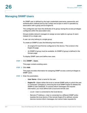 Page 573SNMP
Managing SNMP Users
531 Cisco Small Business 200, 300 and 500 Series Managed Switch Administration Guide (Internal Version) 
26
Managing SNMP Users
An SNMP user is defined by the login credentials (username, passwords, and 
authentication method) and by the context and scope in which it operates by 
association with a group and an Engine ID.
The configured user have the attributes of its group, having the access privileges 
configured within the associated view.
Groups enable network managers to...
