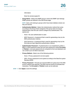 Page 574SNMP
Managing SNMP Users
Cisco Small Business 200, 300 and 500 Series Managed Switch Administration Guide (Internal Version)  532
26
 
information. 
Enter the remote engine ID.
•Group Name—Select the SNMP group to which the SNMP user belongs. 
SNMP groups are defined in the Add Group page.
NOTEUsers, who belong to groups which have been deleted, remain, but 
they are inactive.
•Authentication Method—Select the Authentication method that varies 
according to the Group Name assigned. If the group does not...