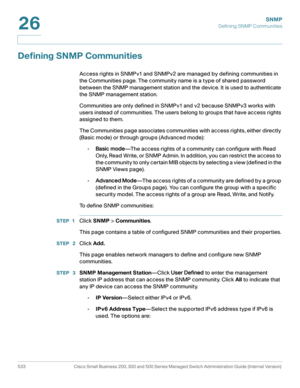 Page 575SNMP
Defining SNMP Communities
533 Cisco Small Business 200, 300 and 500 Series Managed Switch Administration Guide (Internal Version) 
26
Defining SNMP Communities
Access rights in SNMPv1 and SNMPv2 are managed by defining communities in 
the Communities page. The community name is a type of shared password 
between the SNMP management station and the device. It is used to authenticate 
the SNMP management station.
Communities are only defined in SNMPv1 and v2 because SNMPv3 works with 
users instead of...