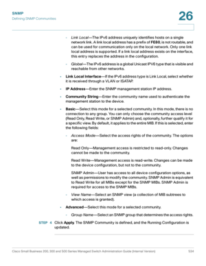 Page 576SNMP
Defining SNMP Communities
Cisco Small Business 200, 300 and 500 Series Managed Switch Administration Guide (Internal Version)  534
26
 
-Link Local—The IPv6 address uniquely identifies hosts on a single 
network link. A link local address has a prefix of FE80, is not routable, and 
can be used for communication only on the local network. Only one link 
local address is supported. If a link local address exists on the interface, 
this entry replaces the address in the configuration.
-Global—The IPv6...