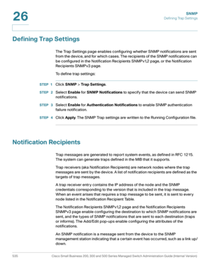 Page 577SNMP
Defining Trap Settings
535 Cisco Small Business 200, 300 and 500 Series Managed Switch Administration Guide (Internal Version) 
26
Defining Trap Settings
The Trap Settings page enables configuring whether SNMP notifications are sent 
from the device, and for which cases. The recipients of the SNMP notifications can 
be configured in the Notification Recipients SNMPv1,2 page, or the Notification 
Recipients SNMPv3 page.
To  d e f i n e  t r a p  s e t t i n g s :
STEP 1Click SNMP > Trap Set tings....