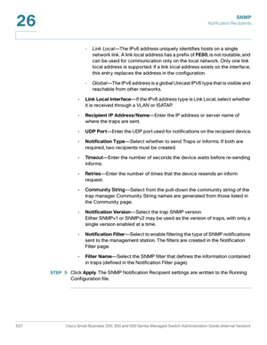 Page 579SNMP
Notification Recipients
537 Cisco Small Business 200, 300 and 500 Series Managed Switch Administration Guide (Internal Version) 
26
-Link Local—The IPv6 address uniquely identifies hosts on a single 
network link. A link local address has a prefix of FE80, is not routable, and 
can be used for communication only on the local network. Only one link 
local address is supported. If a link local address exists on the interface, 
this entry replaces the address in the configuration.
-Global—The IPv6...