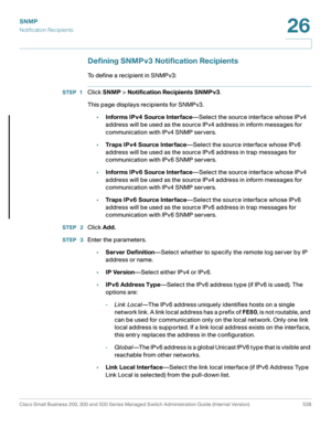 Page 580SNMP
Notification Recipients
Cisco Small Business 200, 300 and 500 Series Managed Switch Administration Guide (Internal Version)  538
26
 
Defining SNMPv3 Notification Recipients
To define a recipient in SNMPv3:
STEP 1Click SNMP > Notification Recipients SNMPv3.
This page displays recipients for SNMPv3. 
•Informs IPv4 Source Interface—Select the source interface whose IPv4 
address will be used as the source IPv4 address in inform messages for 
communication with IPv4 SNMP servers. 
•Traps IPv4 Source...