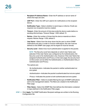 Page 581SNMP
Notification Recipients
539 Cisco Small Business 200, 300 and 500 Series Managed Switch Administration Guide (Internal Version) 
26
•Recipient IP Address/Name—Enter the IP address or server name of 
where the traps are sent.
•UDP Port—Enter the UDP port used to for notifications on the recipient 
device.
•Notification Type—Select whether to send traps or informs. If both are 
required, two recipients must be created.
•Ti m e o u t—Enter the amount of time (seconds) the device waits before re-...