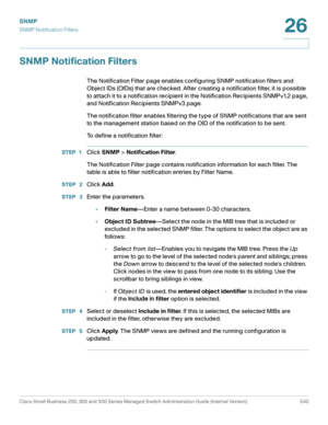 Page 582SNMP
SNMP Notification Filters
Cisco Small Business 200, 300 and 500 Series Managed Switch Administration Guide (Internal Version)  540
26
 
SNMP Notification Filters
The Notification Filter page enables configuring SNMP notification filters and 
Object IDs (OIDs) that are checked. After creating a notification filter, it is possible 
to attach it to a notification recipient in the Notification Recipients SNMPv1,2 page, 
and Notification Recipients SNMPv3 page.
The notification filter enables filtering...