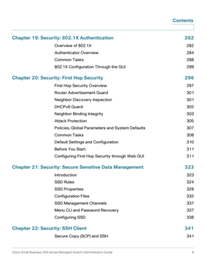 Page 7Cisco Small Business 300 Series Managed Switch Administration Guide  6
Contents
Chapter 19: Security: 802.1X Authentication 282
Overview of 802.1X 282
Authenticator Overview 284
Common Tasks 288
802.1X Configuration Through the GUI 289
Chapter 20: Security: First Hop Security 296
First Hop Security Overview 297
Router Advertisement Guard 301
Neighbor Discovery Inspection 301
DHCPv6 Guard 302
Neighbor Binding Integrity 303
Attack Protection 305
Policies, Global Parameters and System Defaults 307
Common...