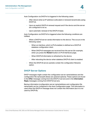 Page 61Administration: File Management
Auto Configuration via DHCP
Cisco Small Business 200, 300 and 500 Series Managed Switch Administration Guide (Internal Version)  51
4
 
Auto Configuration via DHCPv4 is triggered in the following cases:
•After reboot when an IP address is allocated or renewed dynamically (using 
DHCPv4).
•Upon an explicit DHCPv4 renewal request and if the device and the server 
are configured to do so.
•Upon automatic renewal of the DHCPv4 lease.
Auto Configuration via DHCPv6 is triggered...