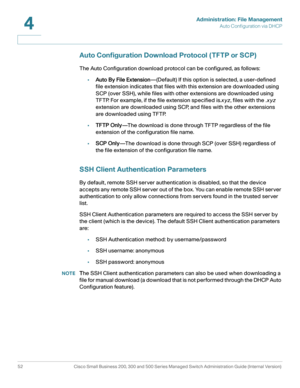 Page 62Administration: File Management
Auto Configuration via DHCP
52 Cisco Small Business 200, 300 and 500 Series Managed Switch Administration Guide (Internal Version) 
4
Auto Configuration Download Protocol ( TFTP or SCP)
The Auto Configuration download protocol can be configured, as follows:
•Auto By File Extension—(Default) If this option is selected, a user-defined 
file extension indicates that files with this extension are downloaded using 
SCP (over SSH), while files with other extensions are...