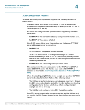 Page 63Administration: File Management
Auto Configuration via DHCP
Cisco Small Business 200, 300 and 500 Series Managed Switch Administration Guide (Internal Version)  53
4
 
Auto Configuration Process
When the Auto Configuration process is triggered, the following sequence of 
events occurs:
•The DHCP server is accessed to acquire the TFTP/SCP server name/
address and configuration file name/path (DHCPv4 options: 66,150, and 67, 
DHCPv6 options: 59 and 60). 
•If a server and configuration file options were not...