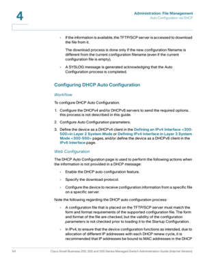 Page 64Administration: File Management
Auto Configuration via DHCP
54 Cisco Small Business 200, 300 and 500 Series Managed Switch Administration Guide (Internal Version) 
4
•I f  t h e  i n fo r m a t i o n  i s  av a i l a b l e ,  t h e  T F T P/ S C P  s e r v e r  i s  a c c e s s e d  to  d o w n l o a d  
the file from it.
The download process is done only if the new configuration filename is 
different from the current configuration filename (even if the current 
configuration file is empty).
•A SYSLOG...