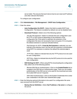 Page 65Administration: File Management
Auto Configuration via DHCP
Cisco Small Business 200, 300 and 500 Series Managed Switch Administration Guide (Internal Version)  55
4
 
server table. This ensures that each device has its own reserved IP address 
and other relevant information.
To configure auto configuration:
STEP 1Click Administration > File Management > DHCP Auto Configuration.
STEP  2Enter the values.
•Auto Configuration Via DHCP—Select this field to enable DHCP Auto 
Configuration. This feature is...