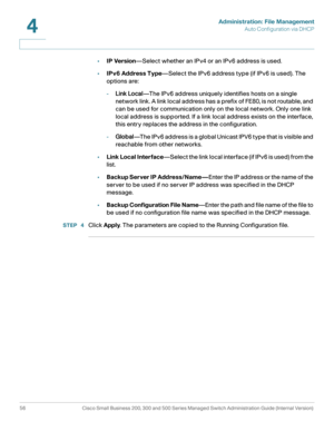 Page 66Administration: File Management
Auto Configuration via DHCP
56 Cisco Small Business 200, 300 and 500 Series Managed Switch Administration Guide (Internal Version) 
4
•IP Version—Select whether an IPv4 or an IPv6 address is used.
•IPv6 Address Type—Select the IPv6 address type (if IPv6 is used). The 
options are:
-Link Local—The IPv6 address uniquely identifies hosts on a single 
network link. A link local address has a prefix of FE80, is not routable, and 
can be used for communication only on the local...
