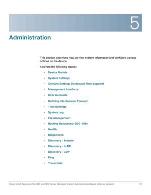 Page 685
Cisco Small Business 200, 300 and 500 Series Managed Switch Administration Guide (Internal Version)  57
 
Administration
This section describes how to view system information and configure various 
options on the device.
It covers the following topics:
•Device Models
•System Settings
•Console Settings (Autobaud Rate Support)
•Management Interface
•User Accounts
•Defining Idle Session Timeout
•Time Settings
•System Log
•File Management
•Routing Resources
•Health
•Diagnostics
•Discovery - Bonjour...