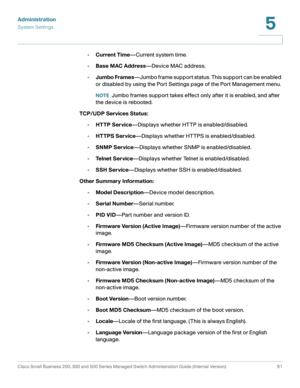 Page 72Administration
System Settings
Cisco Small Business 200, 300 and 500 Series Managed Switch Administration Guide (Internal Version)  61
5
 
•Current Time—Current system time.
•Base MAC Address—Device MAC address. 
•Jumbo Frames—Jumbo frame support status. This support can be enabled 
or disabled by using the Port Settings page of the Port Management menu. 
NOTEJumbo frames support takes effect only after it is enabled, and after 
the device is rebooted.
TCP/UDP Services Status:
•HT TP Service—Displays...
