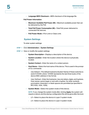 Page 73Administration
System Settings
62 Cisco Small Business 200, 300 and 500 Series Managed Switch Administration Guide (Internal Version) 
5
•Language MD5 Checksum—MD5 checksum of the language file.
PoE Power Information:
•Maximum Available PoE Power (W)—Maximum available power that can 
be delivered by the PoE.
•Total PoE Power Consumption (W)—To t a l  P o E  p o w e r  d e l i v e r e d  t o  
connected PoE devices.
•PoE Power Mode—Port Limit or Class Limit.
 
System Settings
To enter system settings:...