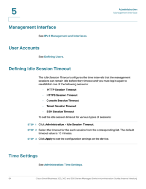 Page 75Administration
Management Interface
64 Cisco Small Business 200, 300 and 500 Series Managed Switch Administration Guide (Internal Version) 
5
Management Interface
See IPv4 Management and Interfaces.
User Accounts
See Defining Users.
Defining Idle Session Timeout 
The Idle Session Timeout configures the time intervals that the management 
sessions can remain idle before they timeout and you must log in again to 
reestablish one of the following sessions:
• HTTP Session Timeout
•HTTPS Session Timeout...