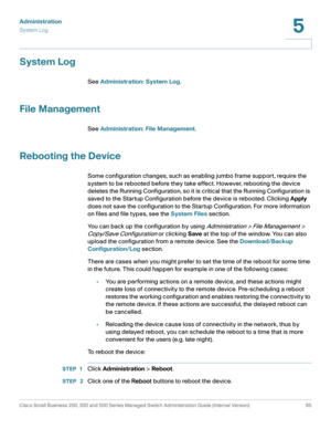 Page 76Administration
System Log
Cisco Small Business 200, 300 and 500 Series Managed Switch Administration Guide (Internal Version)  65
5
 
System Log
See Administration: System Log.
File Management
See Administration: File Management.
Rebooting the Device 
Some configuration changes, such as enabling jumbo frame support, require the 
system to be rebooted before they take effect. However, rebooting the device 
deletes the Running Configuration, so it is critical that the Running Configuration is 
saved to the...