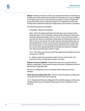 Page 77Administration
Rebooting the Device
66 Cisco Small Business 200, 300 and 500 Series Managed Switch Administration Guide (Internal Version) 
5
•Reboot—Reboots the device. Since any unsaved information in the Running 
Configuration is discarded when the device is rebooted, you must click Save 
in the upper-right corner of any window to preserve current configuration 
across the boot process. If the Save option is not displayed, the Running 
Configuration matches the Startup Configuration and no action is...