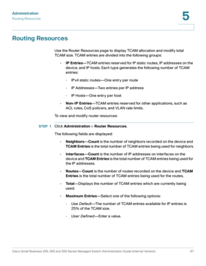 Page 78Administration
Routing Resources
Cisco Small Business 200, 300 and 500 Series Managed Switch Administration Guide (Internal Version)  67
5
 
Routing Resources
Use the Router Resources page to display TCAM allocation and modify total 
TCAM size. TCAM entries are divided into the following groups:
•IP Entries—TCAM entries reserved for IP static routes, IP addresses on the 
device, and IP hosts. Each type generates the following number of TCAM 
entries:
-IPv4 static routes—One entry per route
-IP...